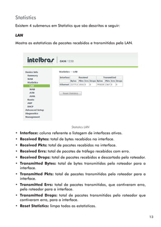 Statistics
Existem 4 submenus em Statistics que são descritos a seguir:

LAN

Mostra as estatísticas de pacotes recebidos e transmitidos pela LAN.




                                  Statistics LAN
•• Interface: coluna referente a listagem de interfaces ativas.
•• Received Bytes: total de bytes recebidos na interface.
•• Received Pkts: total de pacotes recebidos na interface.
•• Received Errs: total de pacotes de tráfego recebidos com erro.
•• Received Drops: total de pacotes recebidos e descartado pelo roteador.
•• Transmitted Bytes: total de bytes transmitidos pelo roteador para a
   interface.
•• Transmitted Pkts: total de pacotes transmitidos pelo roteador para a
   interface.
•• Transmitted Errs: total de pacotes transmitidos, que contiveram erro,
   pelo roteador para a interface.
•• Transmitted Drops: total de pacotes transmitidos pelo roteador que
   contiveram erro, para a interface.
•• Reset Statistics: limpa todas as estatísticas.

                                                                            13
 