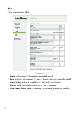 ADSL

     Exibe as estatísticas ADSL.




                                     Statistics ADSL
     •• Mode: exibe o modo de configuração ADSL atual.
     •• Type: exibe as informações do tempo de resposta para a interface ADSL.
     •• Line Coding: exibe se a codificação da interface está ativa.
     •• Status: exibe se o modem autenticou com o provedor.
     •• Link Power State: exibe o modo de consumo de energia do modem.




16
 