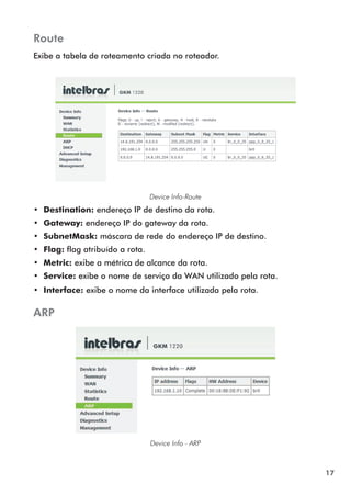 Route
Exibe a tabela de roteamento criada no roteador.




                                  Device Info-Route
•• Destination: endereço IP de destino da rota.
•• Gateway: endereço IP do gateway da rota.
•• SubnetMask: máscara de rede do endereço IP de destino.
•• Flag: flag atribuído a rota.
•• Metric: exibe a métrica de alcance da rota.
•• Service: exibe o nome de serviço da WAN utilizado pela rota.
•• Interface: exibe o nome da interface utilizada pela rota.

ARP




                                  Device Info - ARP



                                                                  17
 