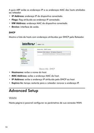 A guia ARP exibe os endereços IP e os endereços MAC dos hosts atrelados
     ao roteador.
     •• IP Address: endereço IP do dispositivo conectado.
     •• Flags: flag atribuído ao endereço IP conectado.
     •• HW Address: endereço MAC do dispositivo conectado.
     •• Device: interface de saída.

     DHCP

     Mostra a lista de hosts com endereços atribuídos por DHCP pelo Roteador.




                                      Device Info - DHCP
     •• Hostname: exibe o nome do host.
     •• MAC Address: exibe o endereço MAC do host.
     •• IP Address: exibe o endereço IP atribuído pelo DHCP ao host.
     •• Expires In: tempo restante para o roteador renovar o endereço IP.


     Advanced Setup	
     WAN
     Nesta página é possível configurar os parâmetros de sua conexão WAN.




18
 