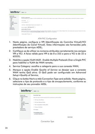 ATM PVC Configuration
     1.	 Nesta página, configure a VPI (Identificação do Caminho Virtual)/VCI
         (Iden­ificação do Canal Virtual). Estas informações são fornecidas pela
              t
         prestadora de serviços ADSL;
     2.	 Certifique-se de utilizar os números atribuídos corretamente nos campos
         VPI e VCI. A faixa válida para VPI é de 0 a 255 e para a VCI é de 32 a
         65535;
     3.	 Habilite a opção VLAN MUX - Enable Multiple Protocols Over a Single PVC
         para habilitar a VLAN da WAN remota;
     4.	 Service Category: escolha a categoria para a sua conexão WAN;
     5.	 Marque a opção Enable Quality of Service se desejar que a conexão
         WAN tenha QoS ativo. O QoS pode ser configurado em Advanced
         Setup>Quality of Service;
     6.	 Clique no botão Next e a tela Connection Type será exibida. Nesta página,
         selecione o tipo de protocolo e o tipo de encapsulamento, conforme as
         instruções de seu provedor ADSL.




                                     Connection Type


20
 