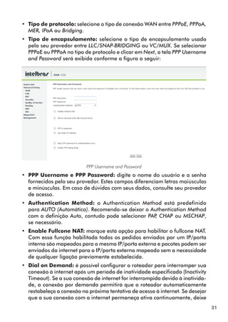 •• Tipo de protocolo: selecione o tipo de conexão WAN entre PPPoE, PPPoA,
   MER, IPoA ou Bridging.
•• Tipo de encapsulamento: selecione o tipo de encapsulamento usado
   pelo seu provedor entre LLC/SNAP-BRIDGING ou VC/MUX. Se selecionar
   PPPoE ou PPPoA no tipo de protocolo e clicar em Next, a tela PPP Username
   and Password será exibida conforme a figura a seguir:




                           PPP Username and Password
•• PPP Username e PPP Password: digite o nome do usuário e a senha
   forne­ idos pelo seu provedor. Estes campos diferenciam letras maiúsculas
        c
   e minúsculas. Em caso de dúvidas com seus dados, consulte seu provedor
   de acesso.
•• Authentication Method: o Authentication Method está predefinido
   para AUTO (Automático). Recomenda-se deixar o Authentication Method
   com a definição Auto, contudo pode selecionar PAP CHAP ou MSCHAP,
                                                    ,
   se necessário.
•• Enable Fullcone NAT: marque está opção para habilitar o fullcone NAT.
   Com essa função habilitada todos os pedidos enviados por um IP/porta
   interna são mapeados para o mesmo IP/porta externa e pacotes podem ser
   enviados da internet para o IP/porta externo mapeado sem a necessidade
   de qualquer ligação previamente estabelecida.
•• Dial on Demand: é possível configurar o roteador para interromper sua
   conexão à internet após um período de inatividade especificado (Inactivity
   Timeout). Se a sua conexão de internet for interrompida devido à inativida­
   de, a conexão por demanda permitirá que o roteador automaticamente
   restabeleça a conexão na próxima tentativa de acesso à internet. Se desejar
   que a sua conexão com a internet permaneça ativa continuamente, deixe
                                                                                 21
 