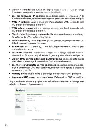 •• Obtain na IP address automatically: o modem irá obter um endereço
        IP da WAN automaticamente se estiver habilitada.
     •• Use the following IP address: caso deseje inserir o endereço IP da
        WAN manualmente, selecione esta opção e preencha os campos a seguir:
     •• WAN IP address: insira o endereço IP da interface WAN fornecido pelo
        seu provedor de acesso a internet.
     •• WAN subnet mask: insira a màscara de sub-rede local fornecida pelo
        seu provedor de acesso a internet.
     •• Obtain default gateway automatically: o modem irá obter o endereço
        de gateway da WAN automaticamente.
     •• Use the following default gateway: marque está opção para inserir um
        default gateway automaticamente.
     •• IP address: insira o endereço IP do default gateway manualmente pre-
        enchendo este campo.
     •• Use WAN interface: marque essa opção caso deseje escolher manual-
        mente a interface para a qual o default gateway inserido será designado.
     •• Obtain DNS Server addresses automatically: selecione esta opção
        para obter o endereço IP do servidor DNS automaticamente.
     •• Use the following DNS Server addresses: caso deseje inserir o ende-
        reço IP do servidor DNS manualmente, selecione esta opção e preencha
        os campos a seguir:
     •• Primary DNS server: insira o endereço IP do servidor DNS primário.
     •• Secondary DNS server: insira o endereço IP do servidor DNS secundário.

     Clique no botão Next e a página Network Address Translation Settings será
     exibida conforme a figura a seguir:




                            Network Address Translation Settings


24
 