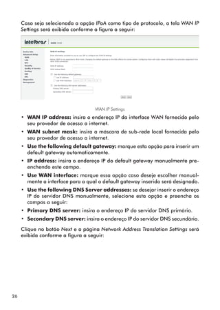 Caso seja selecionada a opção IPoA como tipo de protocolo, a tela WAN IP
     Settings será exibida conforme a figura a seguir:




                                    WAN IP Settings
     •• WAN IP address: insira o endereço IP da interface WAN fornecido pelo
        seu provedor de acesso a internet.
     •• WAN subnet mask: insira a máscara de sub-rede local fornecida pelo
        seu provedor de acesso a internet.
     •• Use the following default gateway: marque esta opção para inserir um
        default gateway automaticamente.
     •• IP address: insira o endereço IP do default gateway manualmente pre-
        enchendo este campo.
     •• Use WAN interface: marque essa opção caso deseje escolher manual-
        mente a interface para a qual o default gateway inserido será designado.
     •• Use the following DNS Server addresses: se desejar inserir o endereço
        IP do servidor DNS manualmente, selecione esta opção e preencha os
        campos a seguir:
     •• Primary DNS server: insira o endereço IP do servidor DNS primário.
     •• Secondary DNS server: insira o endereço IP do servidor DNS secundário.

     Clique no botão Next e a página Network Address Translation Settings será
     exibida conforme a figura a seguir:




26
 