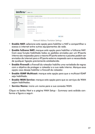 Network Address Tranlation Settings
•• Enable NAT: selecione esta opção para habilitar o NAT e compartilhar o
   acesso à internet entre outros equipamentos de rede.
•• Enable fullcone NAT: marque está opção para habilitar o fullcone NAT.
   Com essa função habilitada todos os pedidos enviados por um IP/porta
   interna são mapeadas para o mesmo IP/porta externa e pacotes podem ser
   enviados da internet para o IP/porta externo mapeado sem a necessidade
   de qualquer ligação previamente estabelecida.
•• Enable Firewall: o firewall do roteador habilita uma variedade de regras
   com o objetivo de proteger o roteador e a sua rede interna. Marque essa
   opção caso deseje habilitar o firewall do roteador.
•• Enable IGMP Multicast: marque esta opção para que o multicast IGMP
   seja habilitado.
•• Enable WAN Service: marque esta opção para que os serviços da WAN
   sejam habilitados.
•• Service Name: insira um nome para a sua conexão WAN.

Clique no botão Next e a página WAN Setup – Summary será exibida con-
forme a figura a seguir:




                                                                              27
 