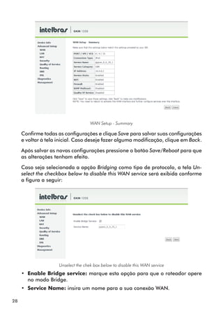 WAN Setup - Summary

     Confirme todas as configurações e clique Save para salvar suas configu­ ações
                                                                             r
     e voltar à tela inicial. Caso deseje fazer alguma modificação, clique em Back.

     Após salvar as novas configurações pressione o botão Save/Reboot para que
     as alterações tenham efeito.

     Caso seja selecionada a opção Bridging como tipo de protocolo, a tela Un-
     select the checkbox below to disable this WAN service será exibida conforme
     a figura a seguir:




                     Unselect the chek box below to disable this WAN service
     •• Enable Bridge service: marque esta opção para que o roteador opere
        no modo Bridge.
     •• Service Name: insira um nome para a sua conexão WAN.

28
 