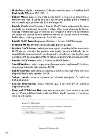 •• IP Address: digite o endereço IP de seu roteador para a interface LAN
        Padrão de fábrica: 192.168.1.1.
     •• Subnet Mask: digite o endereço de 32 bits (4 octetos) que determina o
        tamanho da rede. É usado 255.255.255.0 como padrão para a máscara
        de sub-rede, que permite até 254 endereços IP.
     •• Enable UpnP: ativa/desativa a função UpnP Esta função é amplamente
                                                     .
        utilizada por aplicações de áudio e vídeo, além de programas de comu-
        nicação instantânea que solicitarão ao roteador a abertura automática
        de portas de serviço para o estabelecimento da sessão com a internet,
        fechando-as assim que a sessão for finalizada.
     •• Enable IGMP Snooping: ativa/desativa a função IGMP Snooping.
     •• Blocking Mode: ativa/desativa a função Blocking Mode.
     •• Disable DHCP Server: selecione esta opção para desabilitar o servidor
        DHCP de seu roteador. Por padrão, este serviço já vem habilitado. Se for
        desabilitado, será necessário que haja outro servidor na rede local ou que
        o endereço IP dos equipamentos na rede seja configurado manualmente.
     •• Enable DHCP Server: ativa a função de DHCP Server.
     •• Start IP Address: este campo especifica o primeiro endereço IP do inter-
        valo disponibilizado pelo servidor DHCP.
     •• End IP Address: este campo especifica o último endereço IP do intervalo
        disponibilizado pelo servidor DHCP.
     •• Subnet Mask: insira a máscara de sub-rede desejada. O padrão é
        255.255.255.0.
     •• Leased Time(hour): tempo máximo que o servidor DHCP manterá
        disponível os IPs.
     •• Reserved IP Address List: selecione essa opção para reservar um en-
        dereço IP a um determinado endereço MAC. Sendo possível a criação de
        mais de 30 regras.




                                  Reserved IP Address List

30
 