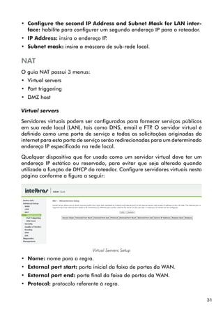 •• Configure the second IP Address and Subnet Mask for LAN inter-
   face: habilite para configurar um segundo endereço IP para o roteador.
•• IP Address: insira o endereço IP.
•• Subnet mask: insira a máscara de sub-rede local.

NAT
O guia NAT possui 3 menus:
•• Virtual servers
•• Port triggering
•• DMZ host

Virtual servers

Servidores virtuais podem ser configurados para fornecer serviços públicos
em sua rede local (LAN), tais como DNS, email e FTP O servidor virtual é
                                                         .
definido como uma porta de serviço e todas as solicitações originadas da
internet para esta porta de serviço serão redirecionadas para um determinado
endereço IP especificado na rede local.

Qualquer dispositivo que for usado como um servidor virtual deve ter um
endereço IP estático ou reservado, para evitar que seja alterado quando
utilizada a função de DHCP do roteador. Configure servidores virtuais nesta
página conforme a figura a seguir:




                              Virtual Servers Setup
•• Nome: nome para a regra.
•• External port start: porta inicial da faixa de portas da WAN.
•• External port end: porta final da faixa de portas da WAN.
•• Protocol: protocolo referente à regra.


                                                                               31
 