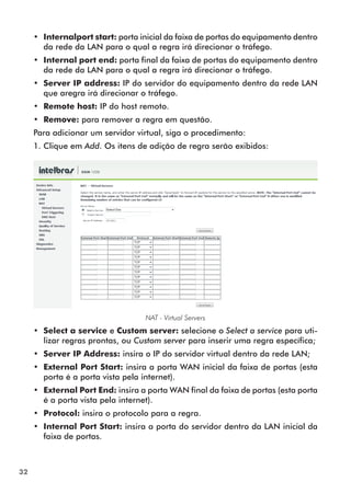 •• Internalport start: porta inicial da faixa de portas do equipamento dentro
        da rede da LAN para o qual a regra irá direcionar o tráfego.
     •• Internal port end: porta final da faixa de portas do equipamento dentro
        da rede da LAN para o qual a regra irá direcionar o tráfego.
     •• Server IP address: IP do servidor do equipamento dentro da rede LAN
        que aregra irá direcionar o tráfego.
     •• Remote host: IP do host remoto.
     •• Remove: para remover a regra em questão.
     Para adicionar um servidor virtual, siga o procedimento:
     1. Clique em Add. Os itens de adição de regra serão exibidos:




                                   NAT - Virtual Servers
     •• Select a service e Custom server: selecione o Select a service para uti-
        lizar regras prontas, ou Custom server para inserir uma regra específica;
     •• Server IP Address: insira o IP do servidor virtual dentro da rede LAN;
     •• External Port Start: insira a porta WAN inicial da faixa de portas (esta
        porta é a porta vista pela internet).
     •• External Port End: insira a porta WAN final da faixa de portas (esta porta
        é a porta vista pela internet).
     •• Protocol: insira o protocolo para a regra.
     •• Internal Port Start: insira a porta do servidor dentro da LAN inicial da
        faixa de portas.



32
 