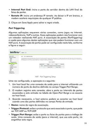 •• Internal Port End: insira a porta do servidor dentro da LAN final da
   faixa de portas.
•• Remote IP: insira um endereço IP remoto. Ao deixar o IP em branco, o
   modem aceitará requisições de qualquer IP público.

2. Clique em Save/Apply para salvar a regra criada.

Port Triggering

Algumas aplicações requerem várias conexões, como jogos na internet,
vídeoconferência, VoIP e outras. Essas aplicações podem não funcionar com
um roteador realizando NAT puro. A associação de portas (PortTriggering)
é usada para algumas destas aplicações que não podem funcionar com um
NAT puro. A associação de portas pode ser configurada nesta tela, conforme
a figura a seguir:




                           NAT - Port Triggering Setup

Uma vez configurada, a operação é a seguinte:
1.	 Um host local faz uma conexão de saída para a internet utilizando um
    número de porta de destino definido no campo Trigger/Port Range;
2.	 O modem registra esta conexão, abre a porta ou intervalo de portas
    associadas a esta entrada na tabela de Open/Port Range e as associa
    ao host local;
3.	 Quando necessário, o host externo poderá se conectar ao host local
    usando uma das portas definidas no campo Portas de entrada.
•• Name: nome da regra de associação.
•• Trigger/Protocol: exibe o protocolo que será associado à porta, que pode
   ser TCP UDP ou TCP/UDP
          ,                .
•• Trigger/Port Range: exibe a porta ou faixa de portas para o tráfego de
   saída. Uma conexão de saída (para a internet), que usa esta porta, irá
   engatilhar esta regra.
                                                                              33
 
