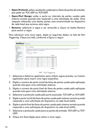 •• Open/Protocol: exibe o protocolo usado para a faixa de portas de entrada,
        que pode ser TCP UDP ou TCP/UDP
                        ,                 .
     •• Open/Port Range: exibe a porta ou intervalo de portas usados pelo
        sistema remoto quando este responde a uma solicitação de saída. Uma
        resposta utilizando uma destas portas será encaminhada ao dispositivo
        da rede local que acionou esta regra.
     •• Remove: selecione a regra a ser removida e clique no botão Remove
        para excluir a regra.

     Para adicionar uma nova regra, digite os seguintes dados na tela de Port
     Triggering. Clique em Add, conforme a figura a seguir.




                                   NAT - Port Triggering
     1.	 Selecione o Select an application para utilizar regras prontas, ou Custom
         application para inserir uma regra específica;
     2.	 Digite o número da porta inicial da faixa de portas usada pela aplicação
         quando esta gera uma solicitação externa;
     3.	 Digite o número da porta final da faixa de portas usada pela aplicação
         quando esta gera uma solicitação externa;
     4.	 Selecione o protocolo usado pela porta associada: TCP UDP ou TCP/UDP;
                                                              ,
     5.	 Digite a porta inicial da faixa de portas usada pelo sistema remoto quando
         responde a uma solicitação do dispositivo na rede local (LAN);
     6.	 Digite a porta final da faixa de portas usada pelo sistema remoto quando
         responde a uma solicitação do dispositivo na rede local (LAN);
     7.	 Selecione o protocolo usado para as portas de entrada: TCP UDP ou TCP/
                                                                   ,
         UDP;
     8.	 Clique em Save/Apply para salvar a nova regra.



34
 