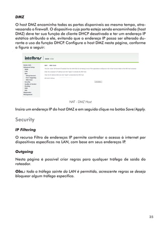 DMZ

O host DMZ encaminha todas as portas disponíveis ao mesmo tempo, atra­
vessando o firewall. O dispositivo cuja porta esteja sendo encaminhada (host
DMZ) deve ter sua função de cliente DHCP desativada e ter um endereço IP
estático atribuído a ele, evitando que o endereço IP possa ser alterado du­
rante o uso da função DHCP Configure o host DMZ nesta página, conforme
                              .
a figura a seguir:




                               NAT - DMZ Host

Insira um endereço IP do host DMZ e em seguida clique no botão Save/Apply.

Security
IP Filtering

O recurso Filtro de endereços IP permite controlar o acesso à internet por
dispositivos específicos na LAN, com base em seus endereços IP.

Outgoing

Nesta página é possível criar regras para qualquer tráfego de saída do
roteador.

Obs.: todo o tráfego sainte da LAN é permitido, acrescente regras se deseja
bloquear algum tráfego específico.




                                                                               35
 