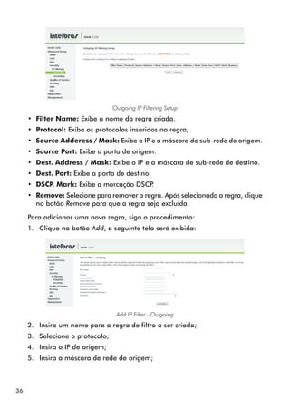 Outgoing IP Filtering Setup
     •• Filter Name: Exibe o nome da regra criada.
     •• Protocol: Exibe os protocolos inseridos na regra;
     •• Source Adderess / Mask: Exibe o IP e a máscara de sub-rede de origem.
     •• Source Port: Exibe a porta de origem.
     •• Dest. Address / Mask: Exibe o IP e a máscara de sub-rede de destino.
     •• Dest. Port: Exibe a porta de destino.
     •• DSCP Mark: Exibe a marcação DSCP
            .                           .
     •• Remove: Selecione para remover a regra. Após selecionada a regra, clique
        no botão Remove para que a regra seja excluída.

     Para adicionar uma nova regra, siga o procedimento:
     1.	 Clique no botão Add, a seguinte tela será exibida:




                                   Add IP Filter - Outgoing
     2.	 Insira um nome para a regra de filtro a ser criada;
     3.	 Selecione o protocolo;
     4.	 Insira o IP de origem;
     5.	 Insira a máscara de rede de origem;



36
 