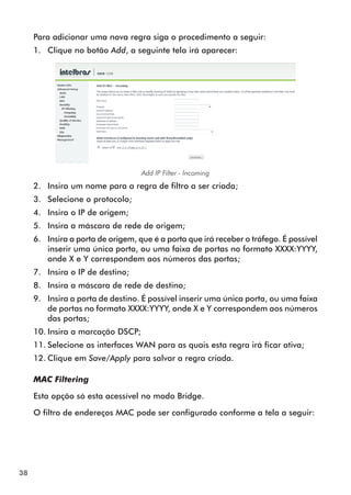 Para adicionar uma nova regra siga o procedimento a seguir:
     1.	 Clique no botão Add, a seguinte tela irá aparecer:




                                   Add IP Filter - Incoming
     2.	 Insira um nome para a regra de filtro a ser criada;
     3.	 Selecione o protocolo;
     4.	 Insira o IP de origem;
     5.	 Insira a máscara de rede de origem;
     6.	 Insira a porta de origem, que é a porta que irá receber o tráfego. É possível
         inserir uma única porta, ou uma faixa de portas no formato XXXX:YYYY,
         onde X e Y correspondem aos números das portas;
     7.	 Insira o IP de destino;
     8.	 Insira a máscara de rede de destino;
     9.	 Insira a porta de destino. É possível inserir uma única porta, ou uma faixa
         de portas no formato XXXX:YYYY, onde X e Y correspondem aos números
         das portas;
     10.	Insira a marcação DSCP;
     11.	Selecione as interfaces WAN para as quais esta regra irá ficar ativa;
     12.	Clique em Save/Apply para salvar a regra criada.

     MAC Filtering

     Esta opção só esta acessível no modo Bridge.

     O filtro de endereços MAC pode ser configurado conforme a tela a seguir:




38
 