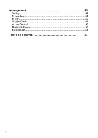 Management........................................................................ 49
       Settings..............................................................................................49
       System Log........................................................................................51
       SNMP................................................................................................52
       TR-069 Client.....................................................................................52
       Access Control...................................................................................53
       Update Software................................................................................ 55
       Save/reboot.......................................................................................56

    Termo de garantia........................................................                            57




4
 