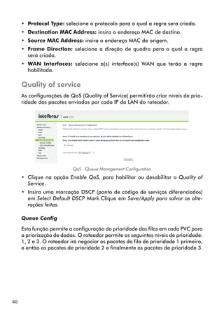 •• Protocol Type: selecione o protocolo para o qual a regra sera criada.
     •• Destination MAC Address: insira o endereço MAC de destino.
     •• Source MAC Address: insira o endereço MAC de origem.
     •• Frame Direction: selecione a direção de quadro para o qual a regra
        será criada.
     •• WAN Interfaces: selecione a(s) interface(s) WAN que terão a regra
        habilitada.

     Quality of service
     As configurações de QoS (Quality of Service) permitirão criar níveis de prio-
     ridade dos pacotes enviados por cada IP da LAN do roteador.




                           QoS - Queue Management Configuration
     •• Clique na opção Enable QoS, para habilitar ou desabilitar o Quality of
        Service.
     •• Insira uma marcação DSCP (ponto de código de serviços diferenciados)
        em Select Default DSCP Mark.Clique em Save/Apply para salvar as alte-
        rações feitas.

     Queue Config

     Esta função permite a configuração da prioridade das filas em cada PVC para
     a priorização de dados. O roteador permite os seguintes níveis de prioridade:
     1, 2 e 3. O roteador irá negociar os pacotes da fila de prioridade 1 primeiro,
     e então os pacotes de prioridade 2 e finalmente os pacotes de prioridade 3.




40
 