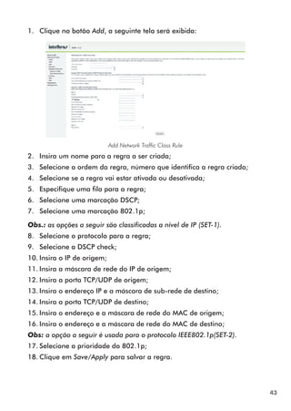 1.	 Clique no botão Add, a seguinte tela será exibida:




                             Add Network Traffic Class Rule
2.	 Insira um nome para a regra a ser criada;
3.	 Selecione a ordem da regra, número que identifica a regra criada;
4.	 Selecione se a regra vai estar ativada ou desativada;
5.	 Especifique uma fila para a regra;
6.	 Selecione uma marcação DSCP;
7.	 Selecione uma marcação 802.1p;

Obs.: as opções a seguir são classificadas a nível de IP (SET-1).
8.	 Selecione o protocolo para a regra;
9.	 Selecione a DSCP check;
10.	Insira o IP de origem;
11.	Insira a máscara de rede do IP de origem;
12.	Insira a porta TCP/UDP de origem;
13.	Insira o endereço IP e a máscara de sub-rede de destino;
14.	Insira a porta TCP/UDP de destino;
15.	Insira o endereço e a máscara de rede do MAC de origem;
16.	Insira o endereço e a máscara de rede do MAC de destino;
Obs: a opção a seguir é usada para o protocolo IEEE802.1p(SET-2).
17.	Selecione a prioridade do 802.1p;
18.	Clique em Save/Apply para salvar a regra.




                                                                        43
 