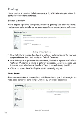Routing
     Nesta página é possível definir o gateway da WAN do roteador, além da
     configuração de rotas estáticas.

     Default Gateway

     Nesta página é possível configurar para que o gateway seja adquirido auto-
     maticamente pelo roteador ou para que se configure o gateway manualmente.




                               Routing - Default Gateway
     •• Para habilitar a função de adquirir o gateway automaticamente, marque
        a opção Enable Automatic Assigned Default Gateway.
     •• Para configurar o gateway manualmente, marque a opção Use Default
        Gateway IP Address e insira o gateway desejado. Marque a opção Use
        Interface para selecionar a interface WAN para o Gateway inserido.
     •• Clique no botão Save/Apply para salvar as configurações.

     Static Route

     Roteamento estático é um caminho pré-determinado que a informação na
     rede pode percorrer para atingir um host ou uma rede específica.




                                 Routing - Static Route
44
 