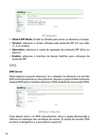 RIP Configuration
     •• Global RIP Mode: Enable ou Disable para ativar ou desativar a função.
     •• Version: selecione a versão utilizada pelo protocolo RIP em sua rede.
        (1, 2 ou ambos).
     •• Operation: selecione o modo de operação do protocolo RIP (Ativo ou
        passivo)
     •• Enable: selecione a interface de deseja habilitar para utilização do
        protocolo RIP.

     DNS
     DNS Server

     Nesta página é possível selecionar, se o roteador irá adicionar um servidor
     DNS automaticamente ou manualmente. Marque a opção Enable Automatic
     Assigned DNS para o roteador adicionar o DNS recebido de sua conexão WAN.




                                DNS Server Configuration

     Caso deseje inserir um DNS manualmente, deixe a opção desmarcada e
     informe os endereços dos servidores de nomes. O campo do servidor DNS
     primário é obrigatório e o secundário é opcional.




46
 