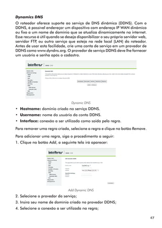 Dynamics DNS
O roteador oferece suporte ao serviço de DNS dinâmico (DDNS). Com o
DDNS, é possível endereçar um dispositivo com endereço IP WAN dinâmico
ou fixo a um nome de domínio que se atualiza dinamicamente na internet.
Esse recurso é útil quando se deseja disponibilizar o seu próprio servidor web,
servidor FTP ou outro serviço que esteja na rede local (LAN) do roteador.
            ,
Antes de usar esta facilidade, crie uma conta de serviço em um provedor de
DDNS como www.dyndns.org. O provedor de serviço DDNS deve lhe fornecer
um usuário e senha após o cadastro.




                                 Dynamic DNS
•• Hostname: dominio criado no serviço DDNS.
•• Username: nome do usuário da conta DDNS.
•• Interface: conexão a ser utilizada como saida pela regra.

Para remover uma regra criada, selecione a regra e clique no botão Remove.

Para adicionar uma regra, siga o procedimento a seguir:
1. Clique no botão Add, a seguinte tela irá aparecer:




                               Add Dynamic DNS
2. Selecione o provedor do serviço;
3. Insira seu nome de domínio criado no provedor DDNS;
4. Selecione a conexão a ser utilizada na regra;

                                                                                  47
 