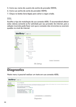5. Insira seu nome de usuário da contra do provedor DDNS;
     6. Insira sua senha da conta do provedor DDNS;
     7. Clique no botão Save/Apply para salvar a regra criada.

     DSL
     Escolha o tipo de modulação de sua conexão ADSL. É recomendável alterar
     estes valores somente se for solicitado por seu provedor de internet, pois a
     seleção incorreta pode fazer com que a conexão não sincronize ou ocorram
     quedas no sinal de internet.




                                      DSL Settings



     Diagnostics	
     Neste menu é possível realizar um teste em sua conexão ADSL.




                                      Diagnostics

48
 