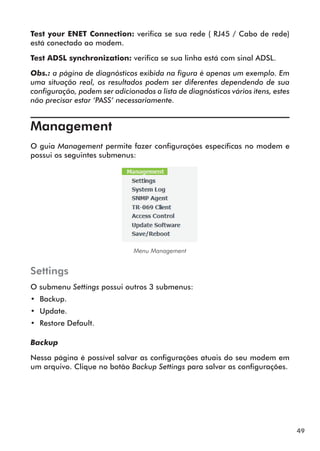 Test your ENET Connection: verifica se sua rede ( RJ45 / Cabo de rede)
está conectado ao modem.

Test ADSL synchronization: verifica se sua linha está com sinal ADSL.

Obs.: a página de diagnósticos exibida na figura é apenas um exemplo. Em
uma situação real, os resultados podem ser diferentes dependendo de sua
configuração, podem ser adicionados a lista de diagnósticos vários itens, estes
não precisar estar ‘PASS’ necessariamente.


Management	
O guia Management permite fazer configurações específicas no modem e
possui os seguintes submenus:




                               Menu Management


Settings
O submenu Settings possui outros 3 submenus:
•• Backup.
•• Update.
•• Restore Default.

Backup

Nessa página é possível salvar as configurações atuais do seu modem em
um arquivo. Clique no botão Backup Settings para salvar as configurações.




                                                                                  49
 