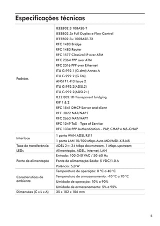 Especificações técnicas	
                        IEEE802.3 10BASE-T
                        IEEE802.3x Full Duplex e Flow Control
                        IEEE802.3u 100BASE-TX
                        RFC 1483 Bridge
                        RFC 1483 Router
                        RFC 1577 Classical IP over ATM
                        RFC 2364 PPP over ATM
                        RFC 2516 PPP over Ethernet
                        ITU G.992.1 (G.dmt) Annex A
                        ITU G.992.2 (G.lite)
Padrões
                        ANSI T1.413 Issue 2
                        ITU G.992.2(ADSL2)
                        ITU G.992.2(ADSL2+)
                        IEEE 802.1D Transparent bridging
                        RIP 1 & 2
                        RFC 1541 DHCP Server and client
                        RFC 3022 NAT/NAPT
                        RFC 2663 NAT/NAPT
                        RFC 1349 ToS – Type of Service
                        RFC 1334 PPP Authentication – PAP, CHAP e MS-CHAP

                        1 porta WAN ADSL RJ11
Interface
                        1 porta LAN 10/100 Mbps Auto MDI/MDI-X RJ45
Taxa de transferência   ADSL 2+: 24 Mbps downstream, 1 Mbps upstream
LEDs                    Alimentação, ADSL, internet, LAN
                        Entrada: 100-240 VAC / 50-60 Hz
Fonte de alimentação    Fonte de alimentação Saída: 5 VDC/1.0 A
                        Potência: 5,0 W
                        Temperatura de operação: 0 ºC a 40 °C
Características de      Temperatura de armazenamento: -10 °C a 70 °C
ambiente                Umidade de operação: 10% a 90%
                        Umidade de armazenamento: 5% a 95%
Dimensões (C x L x A)   35 x 102 x 106 mm




                                                                            5
 