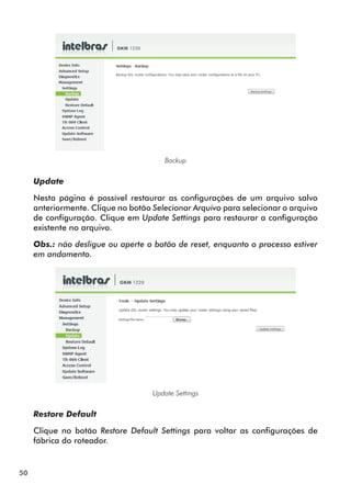 Backup


     Update

     Nesta página é possível restaurar as configurações de um arquivo salvo
     anteriormente. Clique no botão Selecionar Arquivo para selecionar o arquivo
     de configuração. Clique em Update Settings para restaurar a configuração
     existente no arquivo.

     Obs.: não desligue ou aperte o botão de reset, enquanto o processo estiver
     em andamento.




                                    Update Settings


     Restore Default

     Clique no botão Restore Default Settings para voltar as configurações de
     fábrica do roteador.


50
 