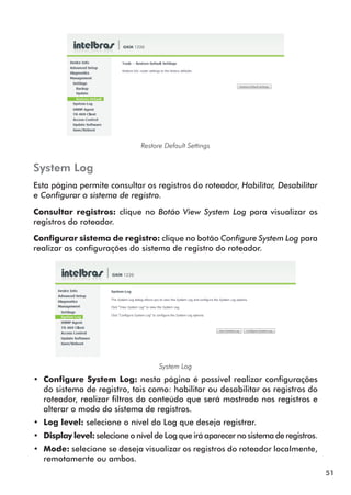 Restore Default Settings


System Log
Esta página permite consultar os registros do roteador, Habilitar, Desabilitar
e Configurar o sistema de registro.

Consultar registros: clique no Botão View System Log para visualizar os
registros do roteador.

Configurar sistema de registro: clique no botão Configure System Log para
realizar as configurações do sistema de registro do roteador.




                                     System Log
•• Configure System Log: nesta página é possível realizar configurações
   do sistema de registro, tais como: habilitar ou desabilitar os registros do
   roteador, realizar filtros do conteúdo que será mostrado nos registros e
   alterar o modo do sistema de registros.
•• Log level: selecione o nível do Log que deseja registrar.
•• Display level: selecione o nível de Log que irá aparecer no sistema de registros.
•• Mode: selecione se deseja visualizar os registros do roteador localmente,
   remotamente ou ambos.
                                                                                       51
 
