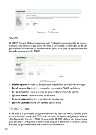 System Log - Configuration


     SNMP
     O SNMP (Simple Network Management Protocol) é um protocolo de geren-
     ciamento de comunicação entre clientes e servidores. O roteador pode ser
     gerenciado localmente ou remotamente pelas estações de gerenciamento
     de rede via o protocolo SNMP.




                                  SNMP Configuration
     •• SNMP Agent: disable ou Enable para Desabilitar ou habilitar a função.
     •• Readcommunity: insira o nome da comunidade SNMP de leitura.
     •• Set community: insira o nome da comunidade SNMP de escrita.
     •• System Name: insira o nome do sistema.
     •• System Location: insira a localização do sistema.
     •• System Contact: insira um contato (Ex: E-mail).

     TR-069 Client
     O TR-069 é o protocolo de gerenciamento do lado da WAN, voltado para
     a comunicação entre um CPEe um servidor de auto-configuração (Auto-
     -Configuration Server - ACS). O protocolo TR-069 define um mecanismo
     que abrange configuração automática segura e também incorpora outras
     funções de gerenciamento em uma estrutura comum.
52
 
