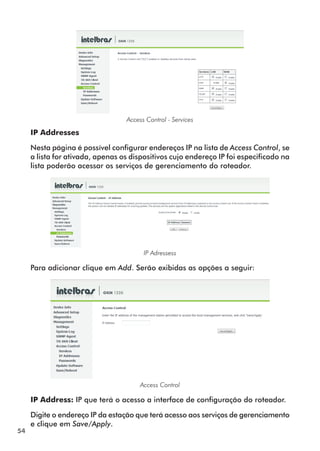 Access Control - Services

     IP Addresses

     Nesta página é possível configurar endereços IP na lista de Access Control, se
     a lista for ativada, apenas os dispositivos cujo endereço IP foi especificado na
     lista poderão acessar os serviços de gerenciamento do roteador.




                                        IP Adressess

     Para adicionar clique em Add. Serão exibidas as opções a seguir:




                                       Access Control

     IP Address: IP que terá o acesso a interface de configuração do roteador.

     Digite o endereço IP da estação que terá acesso aos serviços de gerenciamento
     e clique em Save/Apply.
54
 