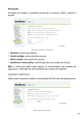 Passwords

O acesso ao modem é realizado através de 3 usuários: admin, suporte e
remoto.




                        Controle de Acesso - Password
•• Usuário: usuário do sistema.
•• Senha antiga: senha atual do usuário.
•• Nova senha: nova senha do usuário.
•• Confirme a nova senha: confirmação da nova senha do usuário.

Obs.: a senha não pode conter espaços. É recomendável, por questões de
segurança, a alteração da senha padrão dos usuários do roteador.

Update Software
Nesta seção é possível realizar a atualização do firmware do equipamento.




                           Atualização de firmware

                                                                            55
 