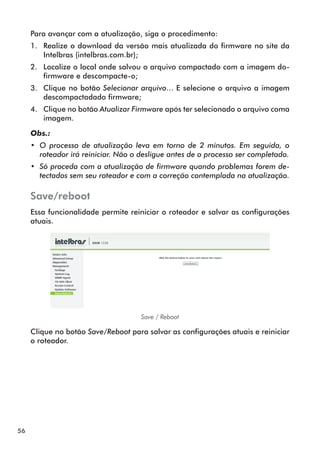 Para avançar com a atualização, siga o procedimento:
     1.	 Realize o download da versão mais atualizada do firmware no site da
         Intelbras (intelbras.com.br);
     2.	 Localize o local onde salvou o arquivo compactado com a imagem do-
         firmware e descompacte-o;
     3.	 Clique no botão Selecionar arquivo... E selecione o arquivo a imagem
         descompactadado firmware;
     4.	 Clique no botão Atualizar Firmware após ter selecionado o arquivo coma
         imagem.

     Obs.:
     •• O processo de atualização leva em torno de 2 minutos. Em seguida, o
        roteador irá reiniciar. Não o desligue antes de o processo ser completado.
     •• Só proceda com a atualização de firmware quando problemas forem de-
        tectados sem seu roteador e com a correção contemplada na atualização.

     Save/reboot
     Essa funcionalidade permite reiniciar o roteador e salvar as configurações
     atuais.




                                     Save / Reboot

     Clique no botão Save/Reboot para salvar as configurações atuais e reiniciar
     o roteador.




56
 