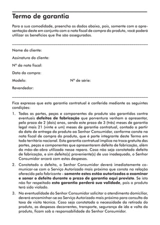Termo de garantia	
Para a sua comodidade, preencha os dados abaixo, pois, somente com a apre-
sentação deste em conjunto com a nota fiscal de compra do produto, você poderá
utilizar os benefícios que lhe são assegurados.

__________________________________________________________________

Nome do cliente:

Assinatura do cliente:

Nº da nota fiscal:

Data da compra:

Modelo:              		            Nº de série:

Revendedor:

__________________________________________________________________

Fica expresso que esta garantia contratual é conferida mediante as seguintes
condições:
1.	 Todas as partes, peças e componentes do produto são garantidos contra
    eventuais defeitos de fabricação que porventura venham a apresentar,
    pelo prazo de 2 (dois) anos, sendo este prazo de 3 (três) meses de garantia
    legal mais 21 (vinte e um) meses de garantia contratual, contado a partir
    da data de entrega do produto ao Senhor Consumidor, conforme consta na
    nota fiscal de compra do produto, que é parte integrante deste Termo em
    todo território nacional. Esta garantia contratual implica na troca gratuita das
    partes, peças e componentes que apresentarem defeito de fabricação, além
    da mão-de-obra utilizada nesse reparo. Caso não seja constatado defeito
    de fabricação, e sim defeito(s) proveniente(s) de uso inadequado, o Senhor
    Consumidor arcará com estas despesas.
2.	 Constatado o defeito, o Senhor Consumidor deverá imediatamente co-
    municar-se com o Serviço Autorizado mais próximo que consta na relação
    oferecida pelo fabricante - somente estes estão autorizados a examinar
    e sanar o defeito durante o prazo de garantia aqui previsto. Se isto
    não for respeitado esta garantia perderá sua validade, pois o produto
    terá sido violado.
3.	 Na eventualidade do Senhor Consumidor solicitar o atendimento domiciliar,
    deverá encaminhar-se ao Serviço Autorizado mais próximo para consulta da
    taxa de visita técnica. Caso seja constatada a necessidade da retirada do
    produto, as despesas decorrentes, transporte, segurança de ida e volta do
    produto, ficam sob a responsabilidade do Senhor Consumidor.
 