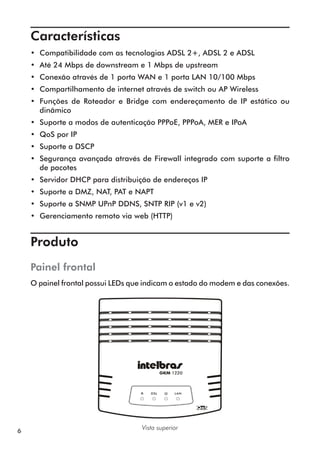 Características	
    •• Compatibilidade com as tecnologias ADSL 2+, ADSL 2 e ADSL
    •• Até 24 Mbps de downstream e 1 Mbps de upstream
    •• Conexão através de 1 porta WAN e 1 porta LAN 10/100 Mbps
    •• Compartilhamento de internet através de switch ou AP Wireless
    •• Funções de Roteador e Bridge com endereçamento de IP estático ou
       dinâmico
    •• Suporte a modos de autenticação PPPoE, PPPoA, MER e IPoA
    •• QoS por IP
    •• Suporte a DSCP
    •• Segurança avançada através de Firewall integrado com suporte a filtro
       de pacotes
    •• Servidor DHCP para distribuição de endereços IP
    •• Suporte a DMZ, NAT, PAT e NAPT
    •• Suporte a SNMP UPnP DDNS, SNTP RIP (v1 e v2)
    •• Gerenciamento remoto via web (HTTP)


    Produto	
    Painel frontal
    O painel frontal possui LEDs que indicam o estado do modem e das conexões.




                                   Vista superior
6
 