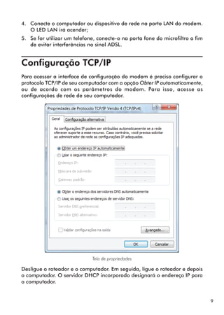 4.	 Conecte o computador ou dispositivo de rede na porta LAN do modem.
    O LED LAN irá acender;
5.	 Se for utilizar um telefone, conecte-o na porta fone do microfiltro a fim
    de evitar interferências no sinal ADSL.


Configuração TCP/IP	
Para acessar a interface de configuração do modem é preciso configurar o
protocolo TCP/IP de seu computador com a opção Obter IP automaticamente,
ou de acordo com os parâmetros do modem. Para isso, acesse as
configurações de rede de seu computador.




                              Tela de propriedades

Desligue o roteador e o computador. Em seguida, ligue o roteador e depois
o computador. O servidor DHCP incorporado designará o endereço IP para
o computador.


                                                                                9
 