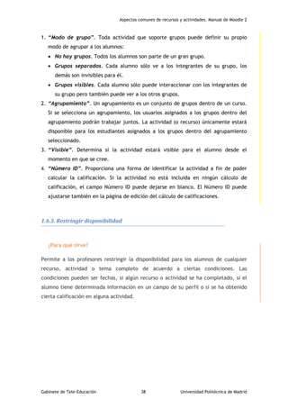 Aspectos comunes de recursos y actividades. Manual de Moodle 2
Gabinete de Tele-Educación 38 Universidad Politécnica de Madrid
1. “Modo de grupo”. Toda actividad que soporte grupos puede definir su propio
modo de agrupar a los alumnos:
 No hay grupos. Todos los alumnos son parte de un gran grupo.
 Grupos separados. Cada alumno sólo ve a los integrantes de su grupo, los
demás son invisibles para él.
 Grupos visibles. Cada alumno sólo puede interaccionar con los integrantes de
su grupo pero también puede ver a los otros grupos.
2. “Agrupamiento”. Un agrupamiento es un conjunto de grupos dentro de un curso.
Si se selecciona un agrupamiento, los usuarios asignados a los grupos dentro del
agrupamiento podrán trabajar juntos. La actividad (o recurso) únicamente estará
disponible para los estudiantes asignados a los grupos dentro del agrupamiento
seleccionado.
3. “Visible”. Determina si la actividad estará visible para el alumno desde el
momento en que se cree.
4. “Número ID”. Proporciona una forma de identificar la actividad a fin de poder
calcular la calificación. Si la actividad no está incluida en ningún cálculo de
calificación, el campo Número ID puede dejarse en blanco. El Número ID puede
ajustarse también en la página de edición del cálculo de calificaciones.
1.6.3. Restringir disponibilidad
¿Para qué sirve?
Permite a los profesores restringir la disponibilidad para los alumnos de cualquier
recurso, actividad o tema completo de acuerdo a ciertas condiciones. Las
condiciones pueden ser fechas, si algún recurso o actividad se ha completado, si el
alumno tiene determinada información en un campo de su perfil o si se ha obtenido
cierta calificación en alguna actividad.
 