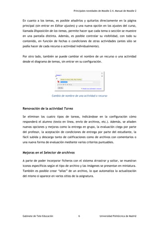 Principales novedades de Moodle 2.4. Manual de Moodle 2
Gabinete de Tele-Educación 6 Universidad Politécnica de Madrid
En cuanto a los temas, es posible añadirlos y quitarlos directamente en la página
principal (sin entrar en Editar ajustes) y una nueva opción en los ajustes del curso,
llamada Disposición de los temas, permite hacer que cada tema o sección se muestre
en una pantalla distinta. Además, es posible controlar su visibilidad, con todo su
contenido, en función de fechas o condiciones de otras actividades (antes sólo se
podía hacer de cada recurso o actividad individualmente).
Por otro lado, también se puede cambiar el nombre de un recurso o una actividad
desde el diagrama de temas, sin entrar en su configuración.
Cambio de nombre de una actividad o recurso
Renovación de la actividad Tarea
Se eliminan los cuatro tipos de tareas, indicándose en la configuración cómo
responderá el alumno (texto en línea, envío de archivos, etc.). Además, se añaden
nuevas opciones y mejoras como la entrega en grupo, la evaluación ciega por parte
del profesor, la aceptación de condiciones de entrega por parte del estudiante, la
fácil subida y descarga tanto de calificaciones como de archivos con comentarios o
una nueva forma de evaluación mediante varios criterios puntuables.
Mejoras en el Selector de archivos
A parte de poder incorporar ficheros con el sistema Arrastrar y soltar, se muestran
iconos específicos según el tipo de archivo y las imágenes se presentan en miniatura.
También es posible crear “alias” de un archivo, lo que automatiza la actualización
del mismo si aparece en varios sitios de la asignatura.
 