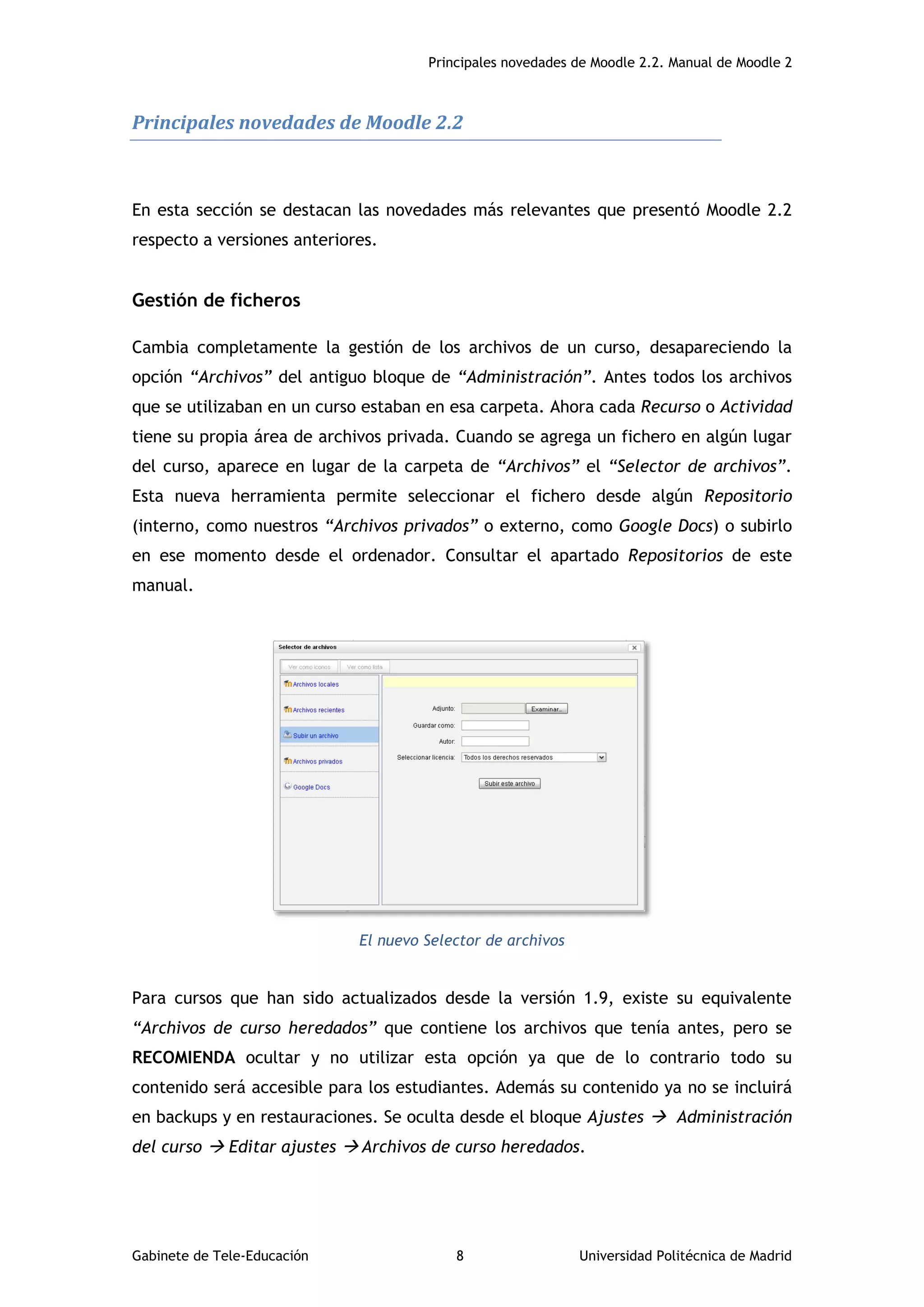 Principales novedades de Moodle 2.2. Manual de Moodle 2
Gabinete de Tele-Educación 8 Universidad Politécnica de Madrid
Principales novedades de Moodle 2.2
En esta sección se destacan las novedades más relevantes que presentó Moodle 2.2
respecto a versiones anteriores.
Gestión de ficheros
Cambia completamente la gestión de los archivos de un curso, desapareciendo la
opción “Archivos” del antiguo bloque de “Administración”. Antes todos los archivos
que se utilizaban en un curso estaban en esa carpeta. Ahora cada Recurso o Actividad
tiene su propia área de archivos privada. Cuando se agrega un fichero en algún lugar
del curso, aparece en lugar de la carpeta de “Archivos” el “Selector de archivos”.
Esta nueva herramienta permite seleccionar el fichero desde algún Repositorio
(interno, como nuestros “Archivos privados” o externo, como Google Docs) o subirlo
en ese momento desde el ordenador. Consultar el apartado Repositorios de este
manual.
El nuevo Selector de archivos
Para cursos que han sido actualizados desde la versión 1.9, existe su equivalente
“Archivos de curso heredados” que contiene los archivos que tenía antes, pero se
RECOMIENDA ocultar y no utilizar esta opción ya que de lo contrario todo su
contenido será accesible para los estudiantes. Además su contenido ya no se incluirá
en backups y en restauraciones. Se oculta desde el bloque Ajustes  Administración
del curso  Editar ajustes  Archivos de curso heredados.
 