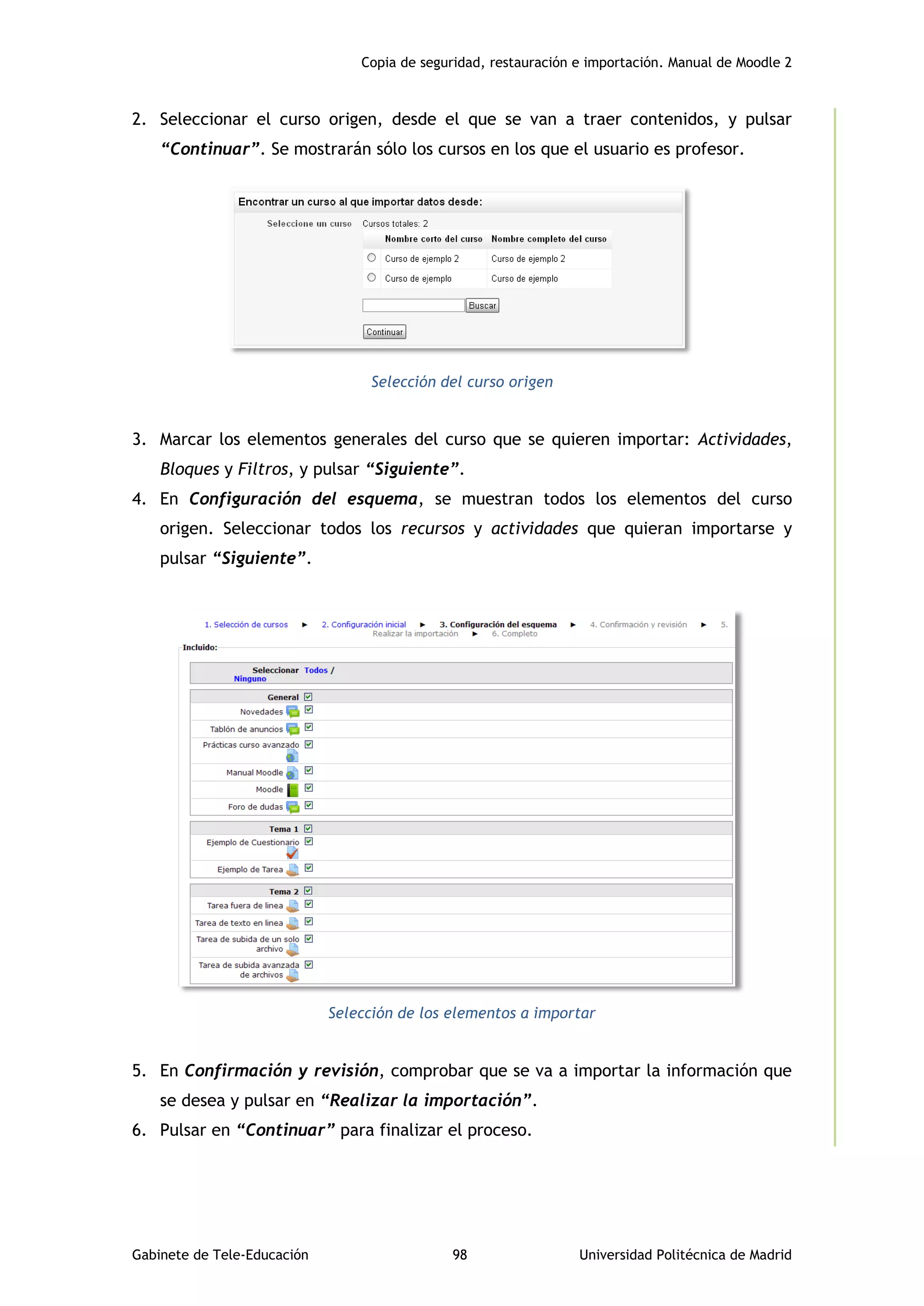 Copia de seguridad, restauración e importación. Manual de Moodle 2
Gabinete de Tele-Educación 98 Universidad Politécnica de Madrid
2. Seleccionar el curso origen, desde el que se van a traer contenidos, y pulsar
“Continuar”. Se mostrarán sólo los cursos en los que el usuario es profesor.
Selección del curso origen
3. Marcar los elementos generales del curso que se quieren importar: Actividades,
Bloques y Filtros, y pulsar “Siguiente”.
4. En Configuración del esquema, se muestran todos los elementos del curso
origen. Seleccionar todos los recursos y actividades que quieran importarse y
pulsar “Siguiente”.
Selección de los elementos a importar
5. En Confirmación y revisión, comprobar que se va a importar la información que
se desea y pulsar en “Realizar la importación”.
6. Pulsar en “Continuar” para finalizar el proceso.
 