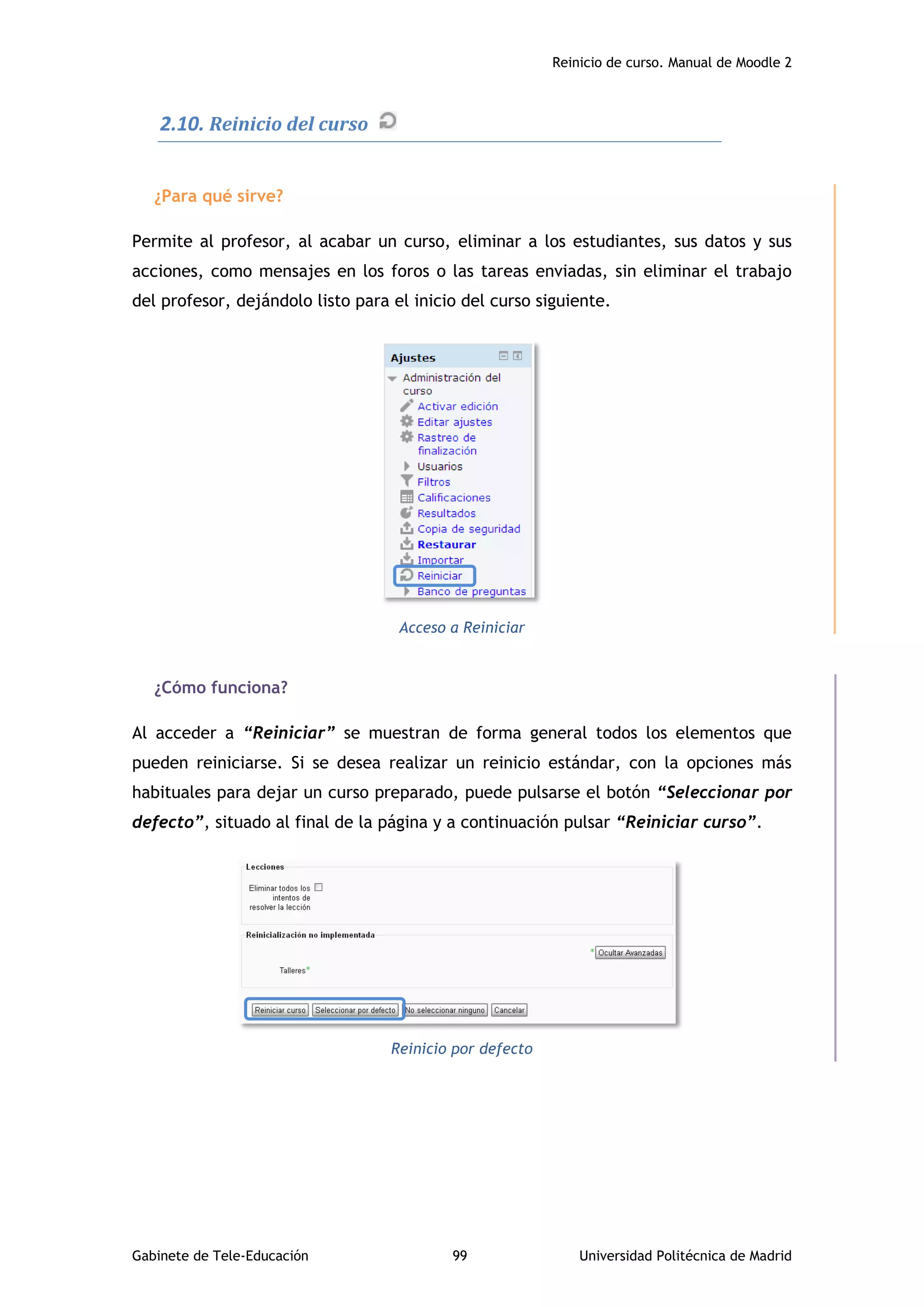 Reinicio de curso. Manual de Moodle 2
Gabinete de Tele-Educación 99 Universidad Politécnica de Madrid
2.10. Reinicio del curso
¿Para qué sirve?
Permite al profesor, al acabar un curso, eliminar a los estudiantes, sus datos y sus
acciones, como mensajes en los foros o las tareas enviadas, sin eliminar el trabajo
del profesor, dejándolo listo para el inicio del curso siguiente.
Acceso a Reiniciar
¿Cómo funciona?
Al acceder a “Reiniciar” se muestran de forma general todos los elementos que
pueden reiniciarse. Si se desea realizar un reinicio estándar, con la opciones más
habituales para dejar un curso preparado, puede pulsarse el botón “Seleccionar por
defecto”, situado al final de la página y a continuación pulsar “Reiniciar curso”.
Reinicio por defecto
 