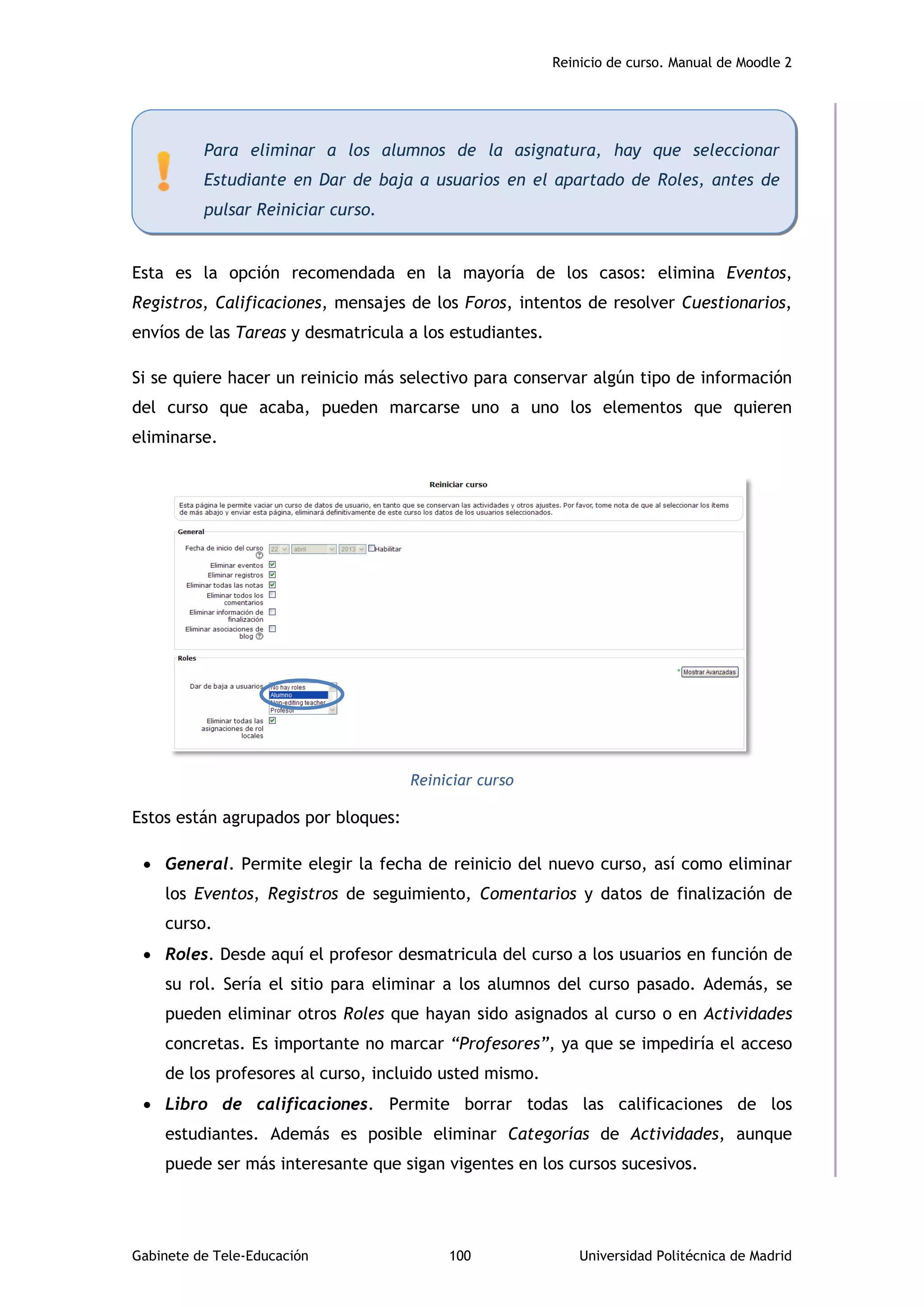 Reinicio de curso. Manual de Moodle 2
Gabinete de Tele-Educación 100 Universidad Politécnica de Madrid
Esta es la opción recomendada en la mayoría de los casos: elimina Eventos,
Registros, Calificaciones, mensajes de los Foros, intentos de resolver Cuestionarios,
envíos de las Tareas y desmatricula a los estudiantes.
Si se quiere hacer un reinicio más selectivo para conservar algún tipo de información
del curso que acaba, pueden marcarse uno a uno los elementos que quieren
eliminarse.
Reiniciar curso
Estos están agrupados por bloques:
 General. Permite elegir la fecha de reinicio del nuevo curso, así como eliminar
los Eventos, Registros de seguimiento, Comentarios y datos de finalización de
curso.
 Roles. Desde aquí el profesor desmatricula del curso a los usuarios en función de
su rol. Sería el sitio para eliminar a los alumnos del curso pasado. Además, se
pueden eliminar otros Roles que hayan sido asignados al curso o en Actividades
concretas. Es importante no marcar “Profesores”, ya que se impediría el acceso
de los profesores al curso, incluido usted mismo.
 Libro de calificaciones. Permite borrar todas las calificaciones de los
estudiantes. Además es posible eliminar Categorías de Actividades, aunque
puede ser más interesante que sigan vigentes en los cursos sucesivos.
Para eliminar a los alumnos de la asignatura, hay que seleccionar
Estudiante en Dar de baja a usuarios en el apartado de Roles, antes de
pulsar Reiniciar curso.
 