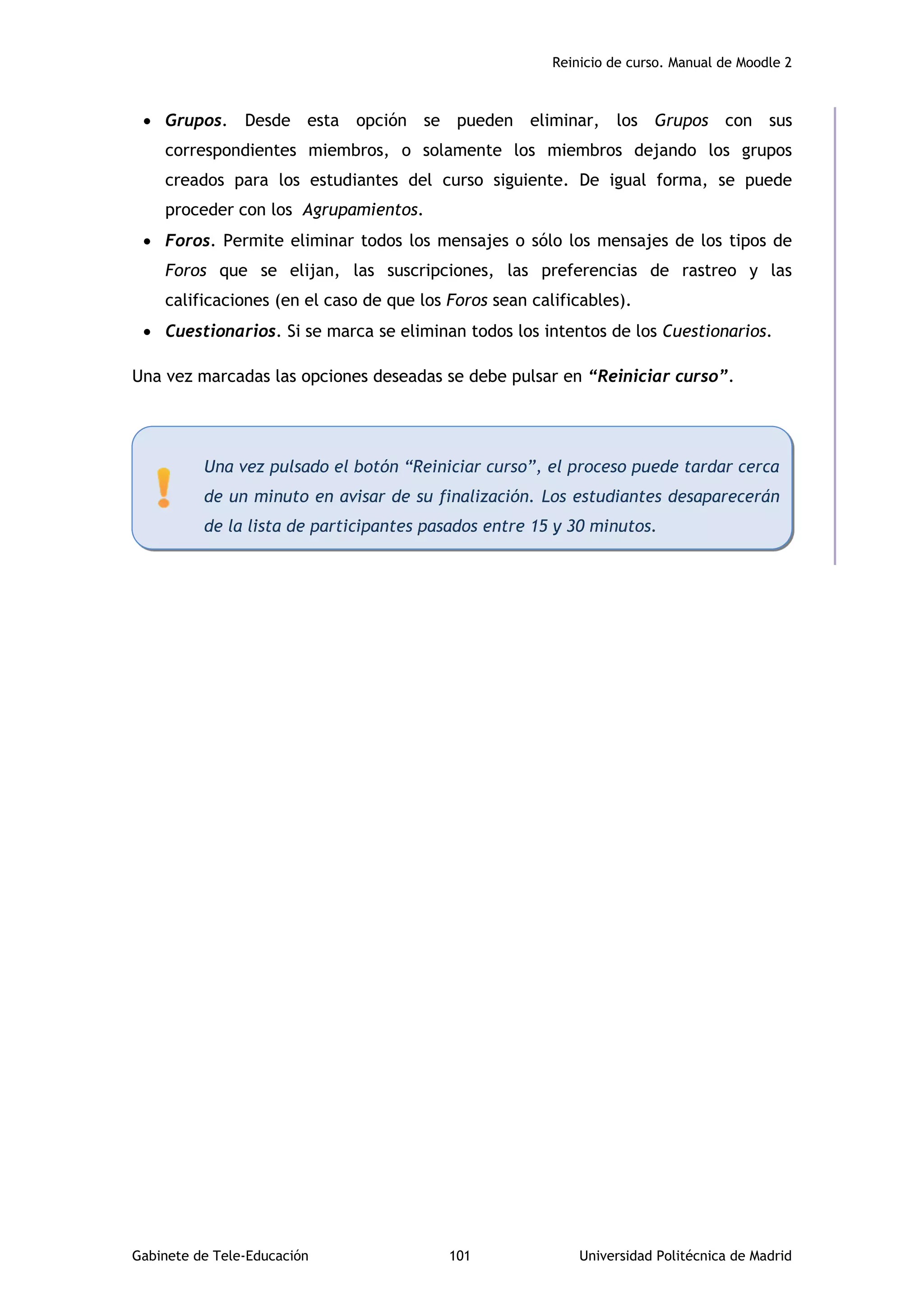 Reinicio de curso. Manual de Moodle 2
Gabinete de Tele-Educación 101 Universidad Politécnica de Madrid
 Grupos. Desde esta opción se pueden eliminar, los Grupos con sus
correspondientes miembros, o solamente los miembros dejando los grupos
creados para los estudiantes del curso siguiente. De igual forma, se puede
proceder con los Agrupamientos.
 Foros. Permite eliminar todos los mensajes o sólo los mensajes de los tipos de
Foros que se elijan, las suscripciones, las preferencias de rastreo y las
calificaciones (en el caso de que los Foros sean calificables).
 Cuestionarios. Si se marca se eliminan todos los intentos de los Cuestionarios.
Una vez marcadas las opciones deseadas se debe pulsar en “Reiniciar curso”.
Una vez pulsado el botón “Reiniciar curso”, el proceso puede tardar cerca
de un minuto en avisar de su finalización. Los estudiantes desaparecerán
de la lista de participantes pasados entre 15 y 30 minutos.
 