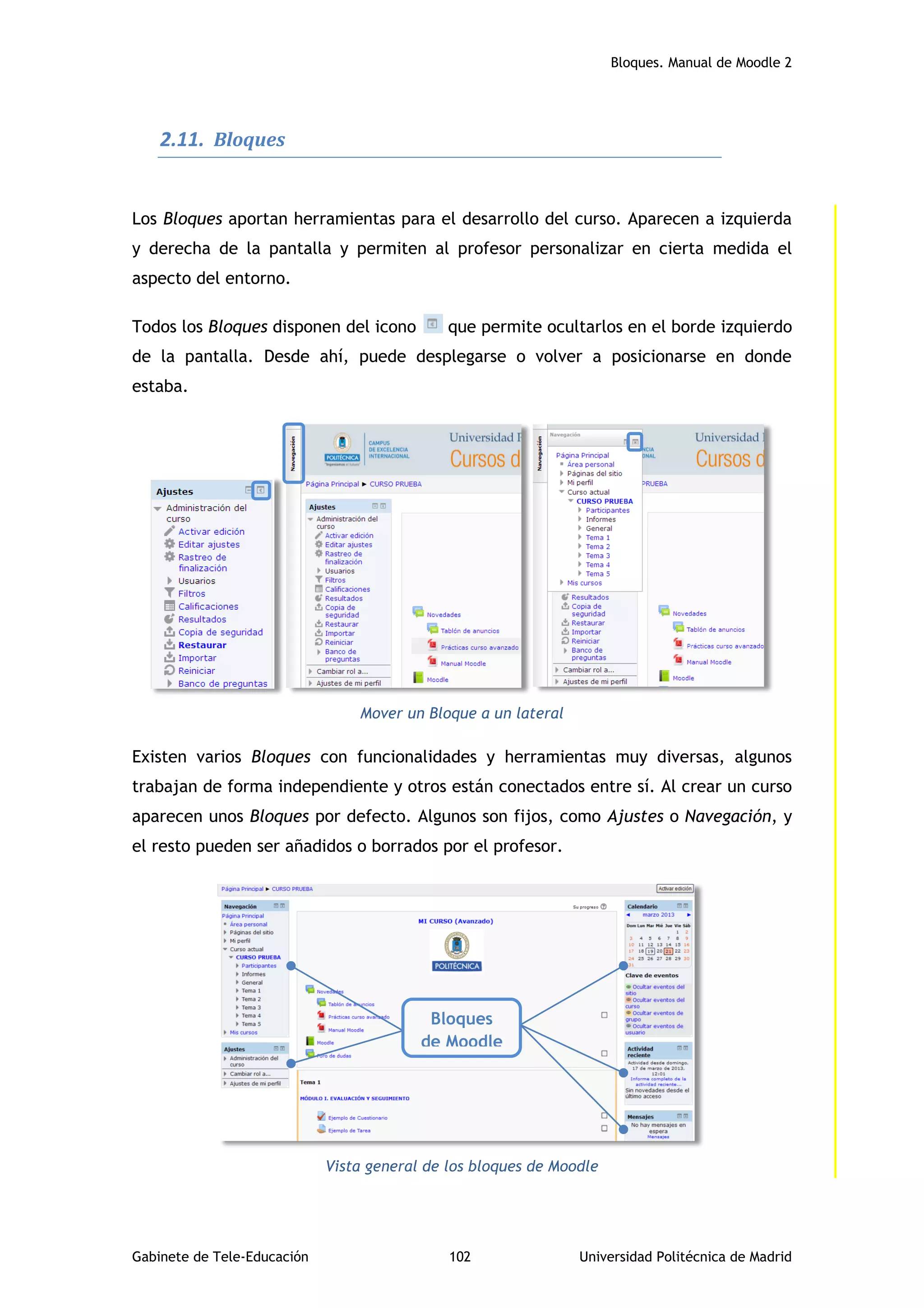 Bloques. Manual de Moodle 2
Gabinete de Tele-Educación 102 Universidad Politécnica de Madrid
2.11. Bloques
Los Bloques aportan herramientas para el desarrollo del curso. Aparecen a izquierda
y derecha de la pantalla y permiten al profesor personalizar en cierta medida el
aspecto del entorno.
Todos los Bloques disponen del icono que permite ocultarlos en el borde izquierdo
de la pantalla. Desde ahí, puede desplegarse o volver a posicionarse en donde
estaba.
Mover un Bloque a un lateral
Existen varios Bloques con funcionalidades y herramientas muy diversas, algunos
trabajan de forma independiente y otros están conectados entre sí. Al crear un curso
aparecen unos Bloques por defecto. Algunos son fijos, como Ajustes o Navegación, y
el resto pueden ser añadidos o borrados por el profesor.
Vista general de los bloques de Moodle
Bloques
de Moodle
 