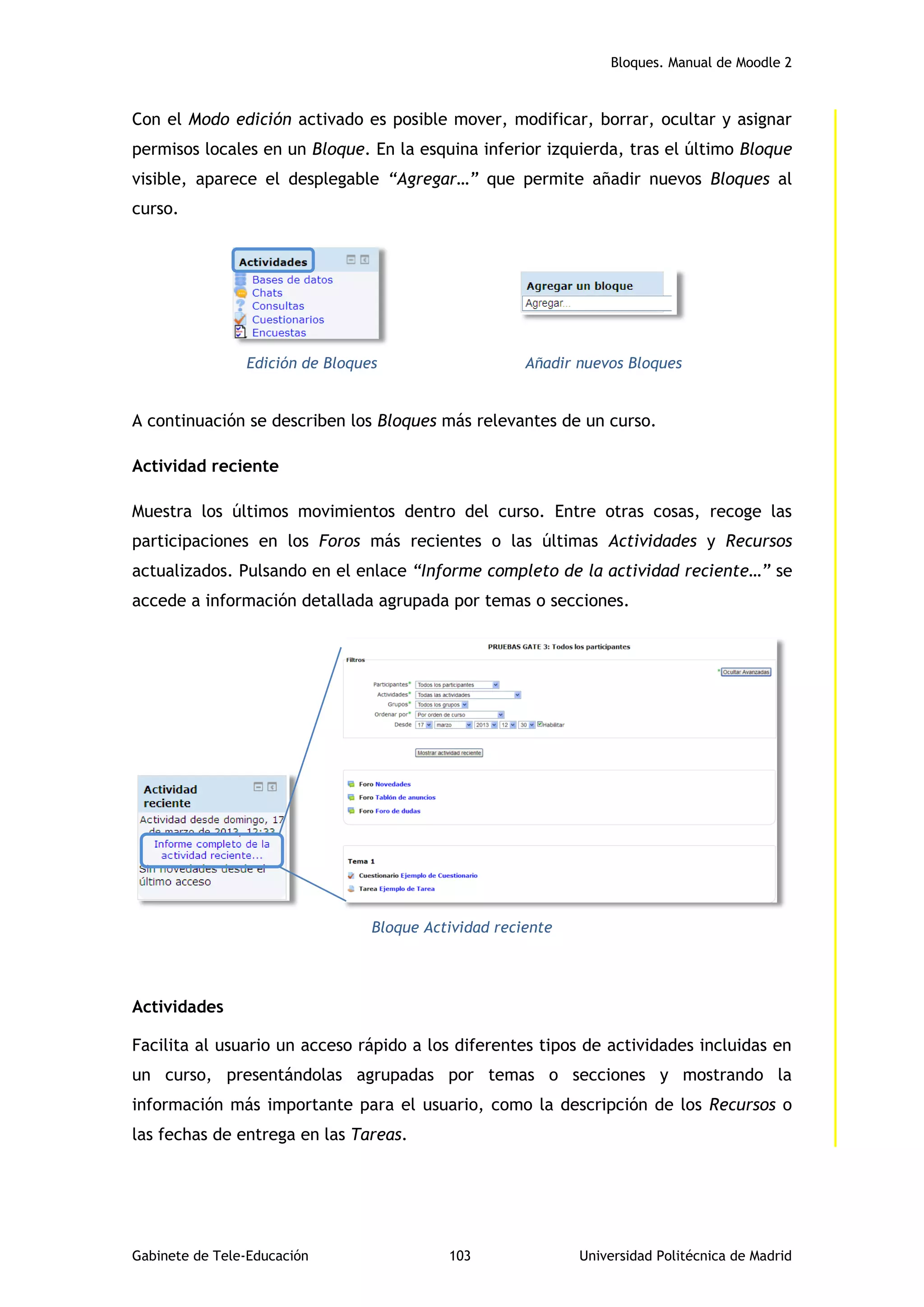 Bloques. Manual de Moodle 2
Gabinete de Tele-Educación 103 Universidad Politécnica de Madrid
Con el Modo edición activado es posible mover, modificar, borrar, ocultar y asignar
permisos locales en un Bloque. En la esquina inferior izquierda, tras el último Bloque
visible, aparece el desplegable “Agregar…” que permite añadir nuevos Bloques al
curso.
Edición de Bloques Añadir nuevos Bloques
A continuación se describen los Bloques más relevantes de un curso.
Actividad reciente
Muestra los últimos movimientos dentro del curso. Entre otras cosas, recoge las
participaciones en los Foros más recientes o las últimas Actividades y Recursos
actualizados. Pulsando en el enlace “Informe completo de la actividad reciente…” se
accede a información detallada agrupada por temas o secciones.
Bloque Actividad reciente
Actividades
Facilita al usuario un acceso rápido a los diferentes tipos de actividades incluidas en
un curso, presentándolas agrupadas por temas o secciones y mostrando la
información más importante para el usuario, como la descripción de los Recursos o
las fechas de entrega en las Tareas.
 