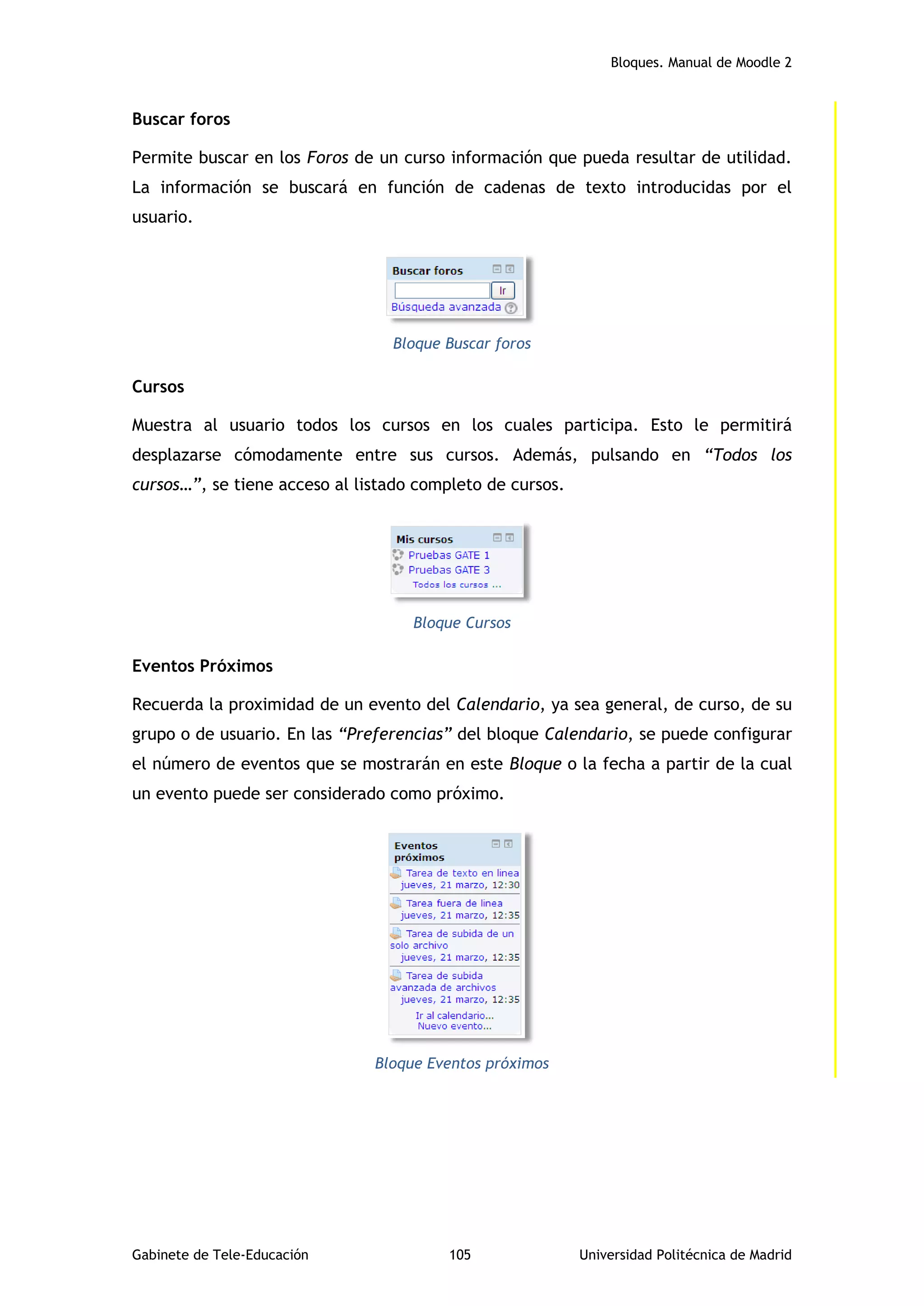 Bloques. Manual de Moodle 2
Gabinete de Tele-Educación 105 Universidad Politécnica de Madrid
Buscar foros
Permite buscar en los Foros de un curso información que pueda resultar de utilidad.
La información se buscará en función de cadenas de texto introducidas por el
usuario.
Bloque Buscar foros
Cursos
Muestra al usuario todos los cursos en los cuales participa. Esto le permitirá
desplazarse cómodamente entre sus cursos. Además, pulsando en “Todos los
cursos…”, se tiene acceso al listado completo de cursos.
Bloque Cursos
Eventos Próximos
Recuerda la proximidad de un evento del Calendario, ya sea general, de curso, de su
grupo o de usuario. En las “Preferencias” del bloque Calendario, se puede configurar
el número de eventos que se mostrarán en este Bloque o la fecha a partir de la cual
un evento puede ser considerado como próximo.
Bloque Eventos próximos
 