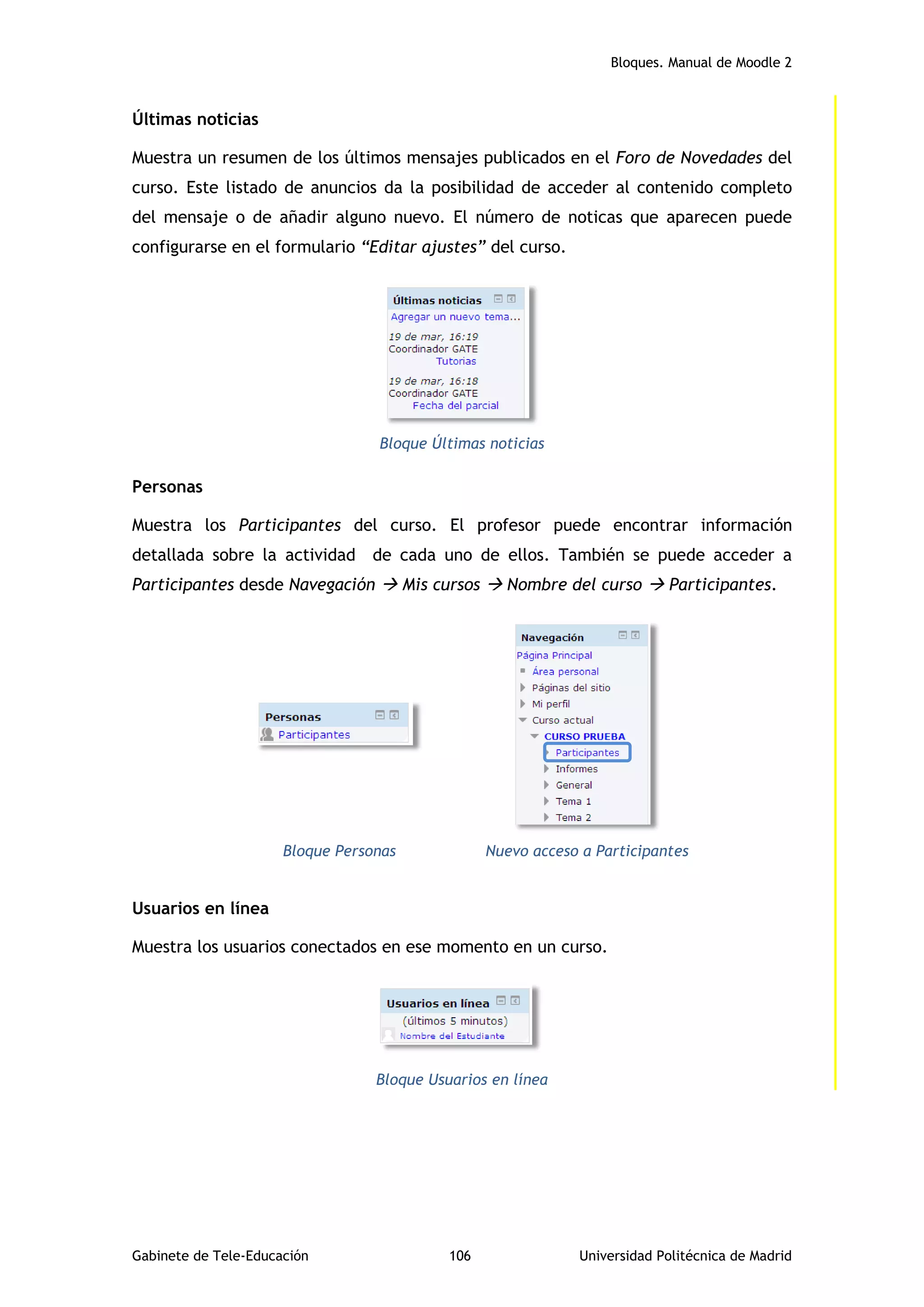 Bloques. Manual de Moodle 2
Gabinete de Tele-Educación 106 Universidad Politécnica de Madrid
Últimas noticias
Muestra un resumen de los últimos mensajes publicados en el Foro de Novedades del
curso. Este listado de anuncios da la posibilidad de acceder al contenido completo
del mensaje o de añadir alguno nuevo. El número de noticas que aparecen puede
configurarse en el formulario “Editar ajustes” del curso.
Bloque Últimas noticias
Personas
Muestra los Participantes del curso. El profesor puede encontrar información
detallada sobre la actividad de cada uno de ellos. También se puede acceder a
Participantes desde Navegación  Mis cursos  Nombre del curso  Participantes.
Bloque Personas Nuevo acceso a Participantes
Usuarios en línea
Muestra los usuarios conectados en ese momento en un curso.
Bloque Usuarios en línea
 