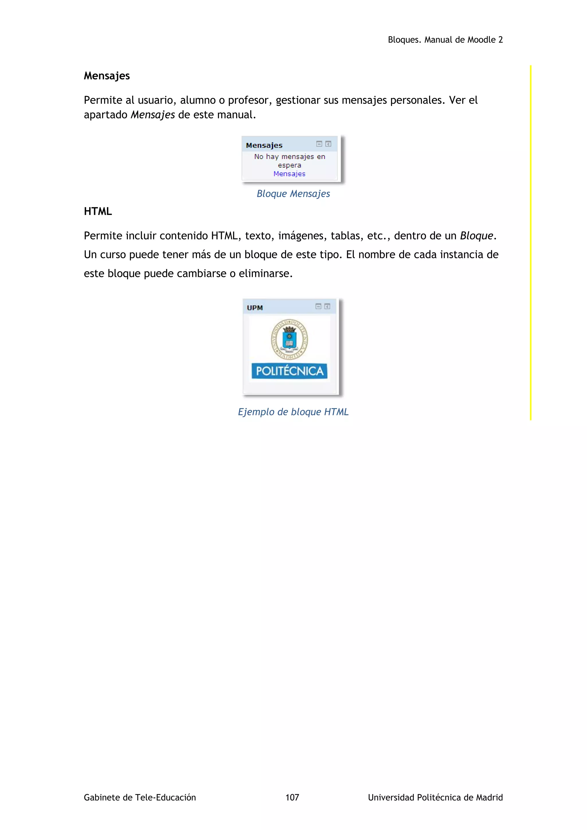 Bloques. Manual de Moodle 2
Gabinete de Tele-Educación 107 Universidad Politécnica de Madrid
Mensajes
Permite al usuario, alumno o profesor, gestionar sus mensajes personales. Ver el
apartado Mensajes de este manual.
Bloque Mensajes
HTML
Permite incluir contenido HTML, texto, imágenes, tablas, etc., dentro de un Bloque.
Un curso puede tener más de un bloque de este tipo. El nombre de cada instancia de
este bloque puede cambiarse o eliminarse.
Ejemplo de bloque HTML
 