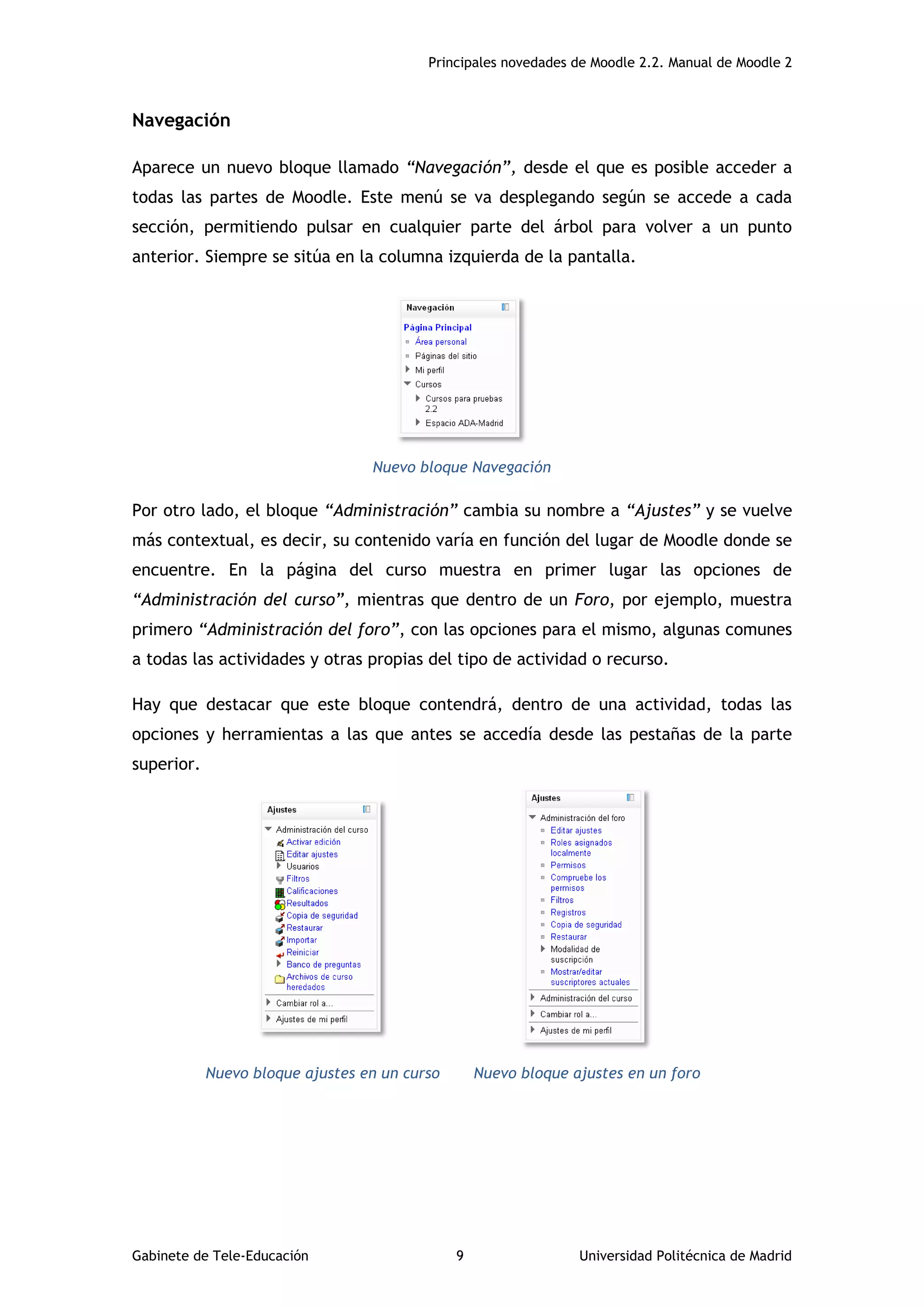 Principales novedades de Moodle 2.2. Manual de Moodle 2
Gabinete de Tele-Educación 9 Universidad Politécnica de Madrid
Navegación
Aparece un nuevo bloque llamado “Navegación”, desde el que es posible acceder a
todas las partes de Moodle. Este menú se va desplegando según se accede a cada
sección, permitiendo pulsar en cualquier parte del árbol para volver a un punto
anterior. Siempre se sitúa en la columna izquierda de la pantalla.
Nuevo bloque Navegación
Por otro lado, el bloque “Administración” cambia su nombre a “Ajustes” y se vuelve
más contextual, es decir, su contenido varía en función del lugar de Moodle donde se
encuentre. En la página del curso muestra en primer lugar las opciones de
“Administración del curso”, mientras que dentro de un Foro, por ejemplo, muestra
primero “Administración del foro”, con las opciones para el mismo, algunas comunes
a todas las actividades y otras propias del tipo de actividad o recurso.
Hay que destacar que este bloque contendrá, dentro de una actividad, todas las
opciones y herramientas a las que antes se accedía desde las pestañas de la parte
superior.
Nuevo bloque ajustes en un curso Nuevo bloque ajustes en un foro
 