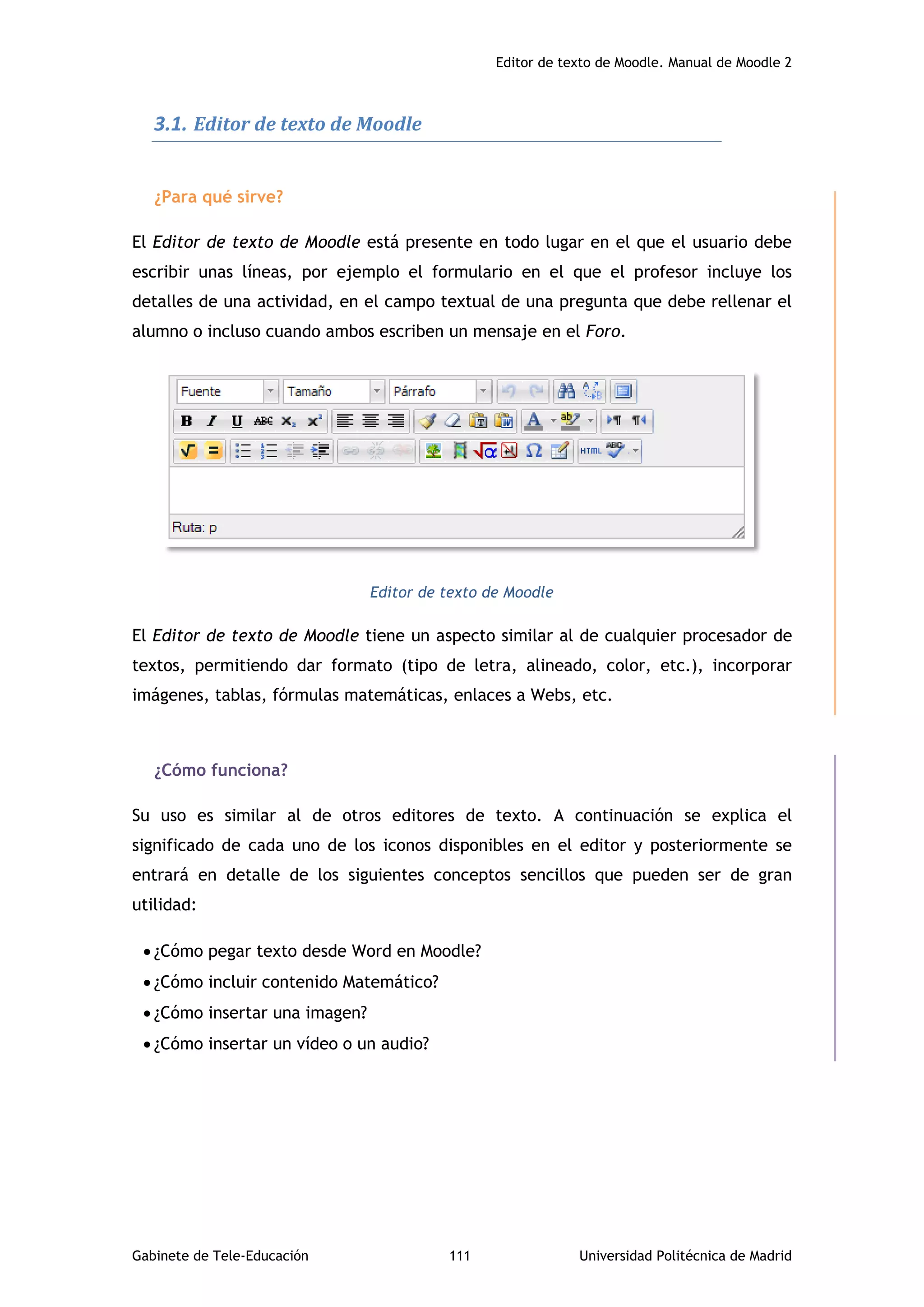 Editor de texto de Moodle. Manual de Moodle 2
Gabinete de Tele-Educación 111 Universidad Politécnica de Madrid
3.1. Editor de texto de Moodle
¿Para qué sirve?
El Editor de texto de Moodle está presente en todo lugar en el que el usuario debe
escribir unas líneas, por ejemplo el formulario en el que el profesor incluye los
detalles de una actividad, en el campo textual de una pregunta que debe rellenar el
alumno o incluso cuando ambos escriben un mensaje en el Foro.
Editor de texto de Moodle
El Editor de texto de Moodle tiene un aspecto similar al de cualquier procesador de
textos, permitiendo dar formato (tipo de letra, alineado, color, etc.), incorporar
imágenes, tablas, fórmulas matemáticas, enlaces a Webs, etc.
¿Cómo funciona?
Su uso es similar al de otros editores de texto. A continuación se explica el
significado de cada uno de los iconos disponibles en el editor y posteriormente se
entrará en detalle de los siguientes conceptos sencillos que pueden ser de gran
utilidad:
 ¿Cómo pegar texto desde Word en Moodle?
 ¿Cómo incluir contenido Matemático?
 ¿Cómo insertar una imagen?
 ¿Cómo insertar un vídeo o un audio?
 